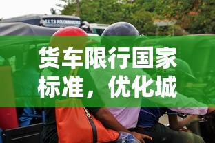 货车限行国家标准，优化城市交通，保障公共安全