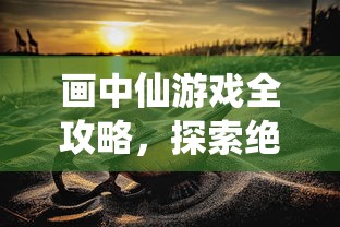 画中仙游戏全攻略，探索绝美仙境，解锁浪漫剧情