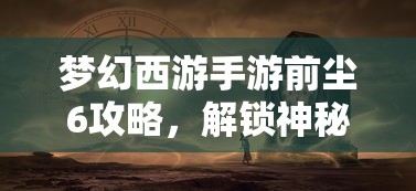 梦幻西游手游前尘6攻略，解锁神秘剧情，挑战强力BOSS