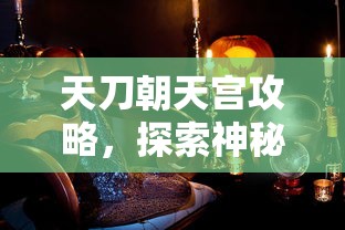 天刀朝天宫攻略，探索神秘宫殿的终极指南