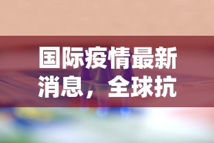 国际疫情最新消息，全球抗疫进入新阶段，挑战与机遇并存