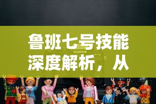 鲁班七号技能深度解析，从入门到精通的实战应用