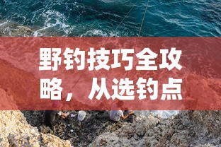 野钓技巧全攻略，从选钓点到用饵，掌握自然水域垂钓精髓