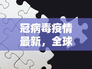 冠病毒疫情最新，全球抗疫进展与挑战