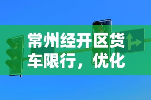 常州经开区货车限行，优化交通环境，促进可持续发展