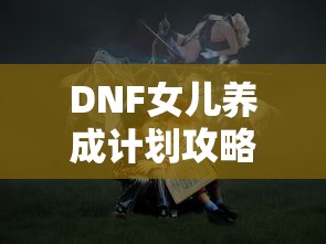 DNF女儿养成计划攻略，打造你的梦幻冒险伙伴