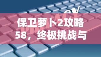 保卫萝卜2攻略58，终极挑战与策略解析