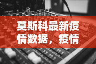 莫斯科最新疫情数据，疫情趋势、防控措施与民众生活影响