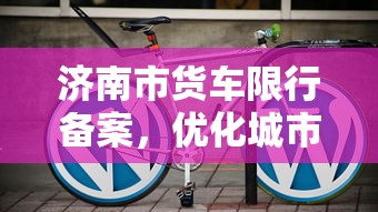 济南市货车限行备案，优化城市交通，保障公共安全