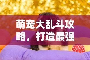 萌宠大乱斗攻略，打造最强宠物阵容，征服奇幻世界