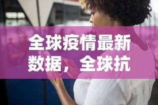 全球疫情最新数据，全球抗疫斗争的进展与挑战