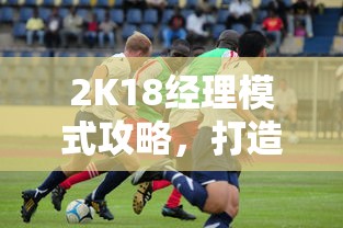 2K18经理模式攻略，打造梦幻球队，征服篮球世界的策略指南