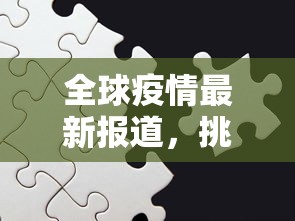 全球疫情最新报道，挑战与希望并存的全球抗疫之路