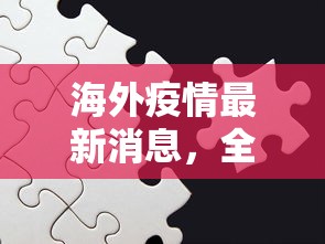 海外疫情最新消息，全球抗疫进入新阶段，挑战与机遇并存