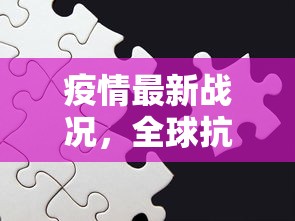 疫情最新战况，全球抗疫进入新阶段，挑战与机遇并存