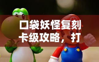 口袋妖怪复刻卡级攻略，打造最强战斗阵容