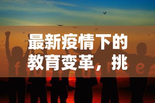 最新疫情下的教育变革，挑战、机遇与未来展望