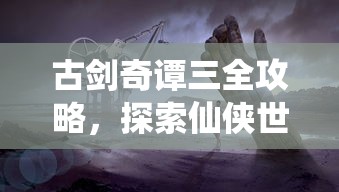 古剑奇谭三全攻略，探索仙侠世界的奥秘