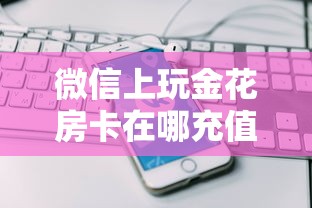 微信上玩金花房卡在哪充值五分钟讲解:”详细介绍房卡使用方式